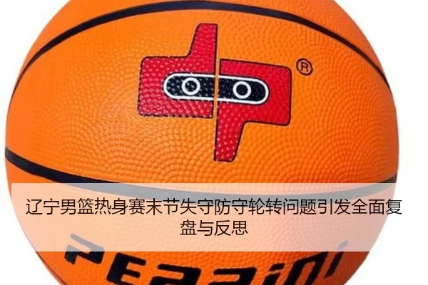辽宁男篮热身赛末节失守防守轮转问题引发全面复盘与反思