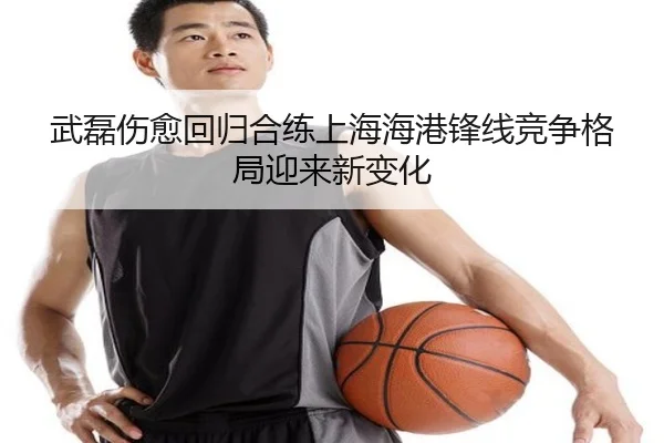 武磊伤愈回归合练上海海港锋线竞争格局迎来新变化